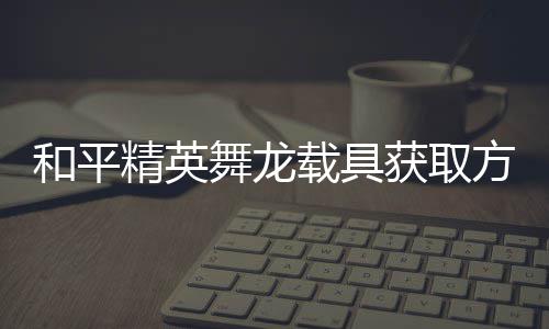 用介和平获取舞龙方法法作载具精英及玩绍