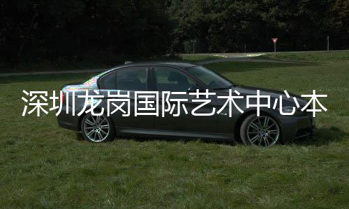 本月投用国际艺术龙岗中心深圳